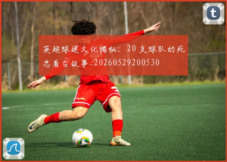 英超球迷文化揭秘：20 支球队的死忠看台故事_20260529200530