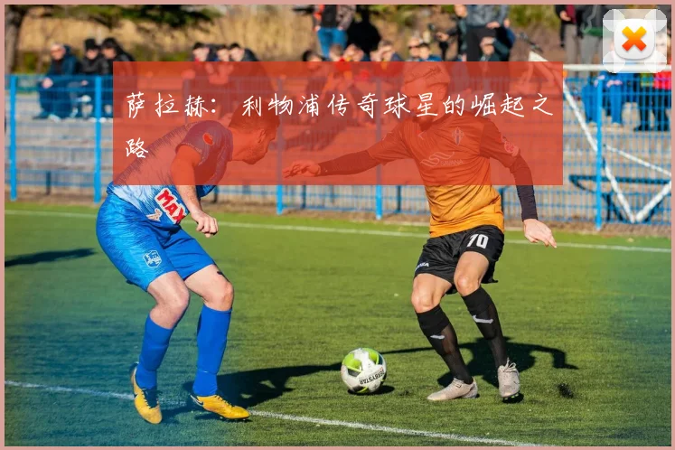 萨拉赫:利物浦传奇球星的崛起之路